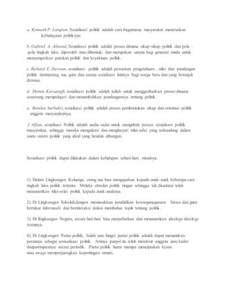 a. Kenneth P. Langton, Sosialisasi politik adalah cara bagaimana masyarakat meneruskan 
kebudayaan politiknya. 
b. Gabriel A. Almond, Sosialisasi politik adalah proses dimana sikap-sikap politik dan pola – 
pola tingkah laku diperoleh atau dibentuk, dan merupakan sarana bagi generasi muda untuk 
menyampaikan patokan politik dan keyakinan politik. 
c. Richard E. Dawson, sosialisasi politik adalah pewarisan pengetahuan , nilai dan pandangan 
politik darimorang tua, guru dan sarana sosialisasi lainnya bagi warga baru dan yang beranjak 
dewasa. 
d. Dennis Kavanagh, sosialisasi politik adalah istilah untuk mengganbarkan proses dimana 
seseorang mempelajari dan menumbuhkan pandangannya tentang politik. 
e. Ramlan Surbakti, sosialisasi politik adalah proses pembentukan sikap dan orientasi politik 
anggota masyarakatnya. 
f. Alfian, sosialisasi Politik adalah usaha sadar untuk mengubah proses sosialisasi politik 
masyarakat, sehingga mereka mengalami dan menghayati nilai- nilai yang terkandung dalam 
suatu sistem politik yang ideal yang hendak dibangun. 
Sosialisasi politik dapat dilakukan dalam kehidupan sehari-hari, misalnya: 
1). Dalam Lingkungan Keluarga, orang tua bisa mengajarkan kepada anak-anak beberapa cara 
tingkah laku politik tertentu. Melalui obrolan politik ringan sehingga tak disadarai telah 
menanamkan nilai-nilai politik kepada anak-anaknya. 
2). Di Lingkungan Sekolah,dengan memasukkan pendidikan kewarganegaraan. Siswa dan guru 
bertukar informasdi dan berinteraksi dalam membahas topik tentang politik. 
3). Di lIngkungan Negara, secara hati-hati bisa menyebarkan dan menanamkan ideologi- ideologi 
resminya. 
4). Di Lingkungan Partai politik, Salah satu fungsi partai politik adalah dapat memainkan 
perannya sebagai sosioalisasi politik. Artinya parpol itu telah merekrut anggota atau kader 
danpartisipannya secara periodik. Partai politik harus mampu menciptakan kesan 
atau image memperjuangkan kepentingan umum. 
 