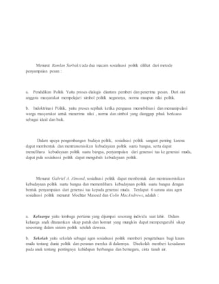 Menurut Ramlan Surbakti ada dua macam sosialisasi politik dilihat dari metode 
penyampaian pesan : 
a. Pendidikan Politik Yaitu proses dialogis diantara pemberi dan penerima pesan. Dari sini 
anggota masyarakat mempelajari simbol politik negaranya, norma maupun nilai politik. 
b. Indoktrinasi Politik, yaitu proses sepihak ketika penguasa memobilisasi dan memanipulasi 
warga masyarakat untuk menerima nilai , norma dan simbol yang dianggap pihak berkuasa 
sebagai ideal dan baik. 
Dalam upaya pengembangan budaya politik, sosialisasi politik sangant penting karena 
dapat membentuk dan mentransmisikan kebudayaan politik suatu bangsa, serta dapat 
memelihara kebudayaan politik suatu bangsa, penyampaian dari generasi tua ke generasi muda, 
dapat pula sosialisasi politik dapat mengubah kebudayaan politik. 
Menurut Gabriel A. Almond, sosialisasi politik dapat membentuk dan mentransmisikan 
kebudayaan politik suatu bangsa dan mememlihara kebudayaan politik suatu bangsa dengan 
bentuk penyampaian dari generasi tua kepada generasi muda. Terdapat 6 sarana atau agen 
sosialisasi politik menurut Mochtar Masoed dan Colin MacAndrews, adalah : 
a. Keluarga yaitu lembaga pertama yang dijumpai sesorang individu saat lahir. Dalam 
keluarga anak ditanamkan sikap patuh dan hormat yang mungkin dapat mempengaruhi sikap 
seseorang dalam sistem politik setelah dewasa. 
b. Sekolah yaitu sekolah sebagai agen sosialisasi politik memberi pengetahuan bagi kaum 
muda tentang dunia politik dan peranan mereka di dalamnya. Disekolah memberi kesadaran 
pada anak tentang pentingnya kehidupan berbangsa dan bernegara, cinta tanah air. 
 