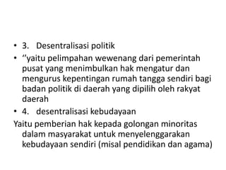 • 3. Desentralisasi politik
• ‘’yaitu pelimpahan wewenang dari pemerintah
pusat yang menimbulkan hak mengatur dan
mengurus kepentingan rumah tangga sendiri bagi
badan politik di daerah yang dipilih oleh rakyat
daerah
• 4. desentralisasi kebudayaan
Yaitu pemberian hak kepada golongan minoritas
dalam masyarakat untuk menyelenggarakan
kebudayaan sendiri (misal pendidikan dan agama)
 
