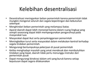 Kelebihan desentralisasi
• Desentralisasi meringankan beban pemerintah karena pemerintah tidak
mungkin mengenal seluruh dan segala kepentingan dan kebutuhan
setempat
• Menghindari beban pemerintah yang melampaui batas
• Aparat daerah dapat lebih menonjol karena dalam ruang lingkup yang
sempit seseorang dapat lebih mempergunakan pengaruhnya pada
masyarakat luas
• Masyarakat dapat ikut serta penyelenggaraan pemerintah
• Meningkatkan turut serta masyarakat dalam melakukan kontrol terhadap
segala tindakan pemerintah.
• Mengurangi bertumpuknya pekerjaan di pusat pemerintah
• Ketika menghadapi masalah yang amat mendesak dan membutuhkan
tindakan yang tepat, daerah tidak perlu menunggu instruksi dari
pemerintah pusat
• Dapat mengurangi birokrasi dalam arti yang buruk karena setiap
keputusan dapat segera dilaksanakan
 