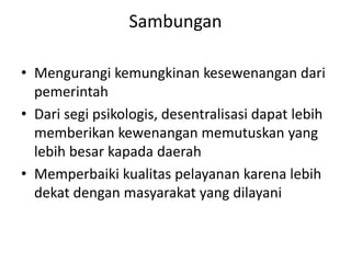 Sambungan
• Mengurangi kemungkinan kesewenangan dari
pemerintah
• Dari segi psikologis, desentralisasi dapat lebih
memberikan kewenangan memutuskan yang
lebih besar kapada daerah
• Memperbaiki kualitas pelayanan karena lebih
dekat dengan masyarakat yang dilayani
 