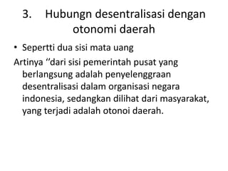 3. Hubungn desentralisasi dengan
otonomi daerah
• Sepertti dua sisi mata uang
Artinya ‘’dari sisi pemerintah pusat yang
berlangsung adalah penyelenggraan
desentralisasi dalam organisasi negara
indonesia, sedangkan dilihat dari masyarakat,
yang terjadi adalah otonoi daerah.
 