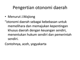 Pengertian otonomi daerah
• Menurut J.Wajiong
‘’otonomi daerah sebagai kebebasan untuk
memelihara dan memajukan kepentingan
khusus daerah dengan keuangan sendiri,
menentukan hukum sendiri dan pemerintah
sendiri.
Contohnya, aceh, yogyakarta
 