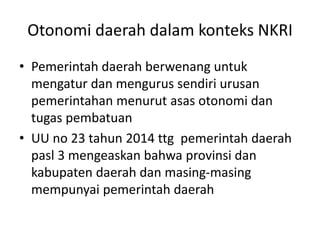Otonomi daerah dalam konteks NKRI
• Pemerintah daerah berwenang untuk
mengatur dan mengurus sendiri urusan
pemerintahan menurut asas otonomi dan
tugas pembatuan
• UU no 23 tahun 2014 ttg pemerintah daerah
pasl 3 mengeaskan bahwa provinsi dan
kabupaten daerah dan masing-masing
mempunyai pemerintah daerah
 