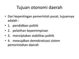 Tujuan otonomi daerah
• Dari kepentingan pemerintah pusat, tujuannya
adalah :
• 1. pendidikan politik
• 2. pelatihan kepemimpinan
• 3. menciptakan stabilitas politik
• 4. mewujdkan demokratisasi sistem
pemerintahan daerah
 
