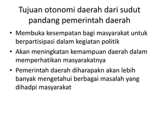 Tujuan otonomi daerah dari sudut
pandang pemerintah daerah
• Membuka kesempatan bagi masyarakat untuk
berpartisipasi dalam kegiatan politik
• Akan meningkatan kemampuan daerah dalam
memperhatikan masyarakatnya
• Pemerintah daerah diharapakn akan lebih
banyak mengetahui berbagai masalah yang
dihadpi masyarakat
 