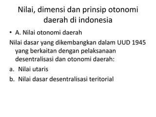 Nilai, dimensi dan prinsip otonomi
daerah di indonesia
• A. Nilai otonomi daerah
Nilai dasar yang dikembangkan dalam UUD 1945
yang berkaitan dengan pelaksanaan
desentralisasi dan otonomi daerah:
a. Nilai utaris
b. Nilai dasar desentralisasi teritorial
 