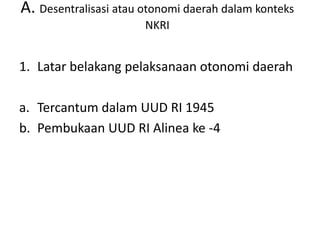A. Desentralisasi atau otonomi daerah dalam konteks
NKRI
1. Latar belakang pelaksanaan otonomi daerah
a. Tercantum dalam UUD RI 1945
b. Pembukaan UUD RI Alinea ke -4
 