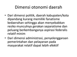 Dimensi otonomi daerah
• Dari dimensi politik, daerah kabupaten/kota
dipandang kurang memiliki fanatisme
kedaerahan sehingga akan menyebabkan
resiko munculnya gerakan separatisme dan
peluang berkembanganya aspirasi federalis
relatif minim
• Dari dimensi administrasi, penyelenggaraan
pemerintahan dan pelayanan pada
masyarakat relatif dapat lebih efektif
 