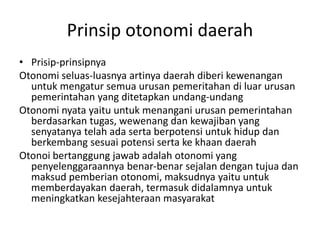 Prinsip otonomi daerah
• Prisip-prinsipnya
Otonomi seluas-luasnya artinya daerah diberi kewenangan
untuk mengatur semua urusan pemeritahan di luar urusan
pemerintahan yang ditetapkan undang-undang
Otonomi nyata yaitu untuk menangani urusan pemerintahan
berdasarkan tugas, wewenang dan kewajiban yang
senyatanya telah ada serta berpotensi untuk hidup dan
berkembang sesuai potensi serta ke khaan daerah
Otonoi bertanggung jawab adalah otonomi yang
penyelenggaraannya benar-benar sejalan dengan tujua dan
maksud pemberian otonomi, maksudnya yaitu untuk
memberdayakan daerah, termasuk didalamnya untuk
meningkatkan kesejahteraan masyarakat
 