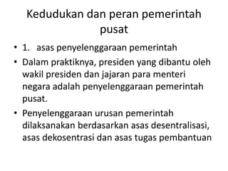 Kedudukan dan peran pemerintah
pusat
• 1. asas penyelenggaraan pemerintah
• Dalam praktiknya, presiden yang dibantu oleh
wakil presiden dan jajaran para menteri
negara adalah penyelenggaraan pemerintah
pusat.
• Penyelenggaraan urusan pemerintah
dilaksanakan berdasarkan asas desentralisasi,
asas dekosentrasi dan asas tugas pembantuan
 
