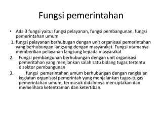 Fungsi pemerintahan
• Ada 3 fungsi yaitu: fungsi pelayanan, fungsi pembangunan, fungsi
pemerintahan umum
1. fungsi pelayanan berhubugan dengan unit organisasi pemerintahan
yang berhubungan langsung dengan masyarakat. Fungsi utamanya
memberikan pelayanan langsung kepada masyarakat
2. Fungsi pembangunan berhubungan dengan unit organisasi
pemeritahan yang menjlankan salah satu bidang tugas tertentu
disektor pembangunan
3. fungsi pemerintahan umum berhubungan dengan rangkaian
kegiatan organisasi pemerintah yang menjalankan tugas-tugas
pemerintahan umum, termasuk didalmnya menciptakan dan
memelihara ketentraman dan ketertiban.
 