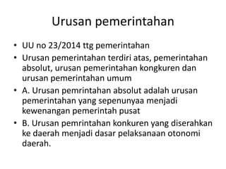 Urusan pemerintahan
• UU no 23/2014 ttg pemerintahan
• Urusan pemerintahan terdiri atas, pemerintahan
absolut, urusan pemerintahan kongkuren dan
urusan pemerintahan umum
• A. Urusan pemrintahan absolut adalah urusan
pemerintahan yang sepenunyaa menjadi
kewenangan pemerintah pusat
• B. Urusan pemrintahan konkuren yang diserahkan
ke daerah menjadi dasar pelaksanaan otonomi
daerah.
 