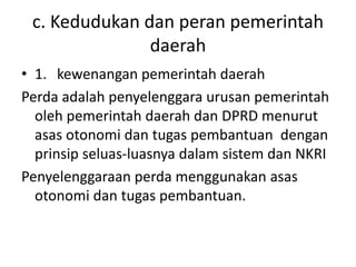 c. Kedudukan dan peran pemerintah
daerah
• 1. kewenangan pemerintah daerah
Perda adalah penyelenggara urusan pemerintah
oleh pemerintah daerah dan DPRD menurut
asas otonomi dan tugas pembantuan dengan
prinsip seluas-luasnya dalam sistem dan NKRI
Penyelenggaraan perda menggunakan asas
otonomi dan tugas pembantuan.
 