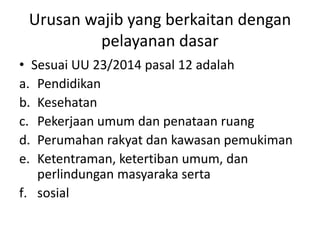 Urusan wajib yang berkaitan dengan
pelayanan dasar
• Sesuai UU 23/2014 pasal 12 adalah
a. Pendidikan
b. Kesehatan
c. Pekerjaan umum dan penataan ruang
d. Perumahan rakyat dan kawasan pemukiman
e. Ketentraman, ketertiban umum, dan
perlindungan masyaraka serta
f. sosial
 