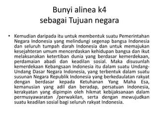 Bunyi alinea k4
sebagai Tujuan negara
• Kemudian daripada itu untuk membentuk suatu Pemerintahan
Negara Indonesia yang melindungi segenap bangsa Indonesia
dan seluruh tumpah darah Indonesia dan untuk memajukan
kesejahteran umum mencerdaskan kehidupan bangsa dan ikut
melaksanakan ketertiban dunia yang berdasar kemerdekaan,
perdamaian abadi dan keadilan sosial. Maka disusunlah
kemerdekaan Kebangsaan Indonesia itu dalam suatu Undang-
Undang Dasar Negara Indonesia, yang terbentuk dalam suatu
susunan Negara Republik Indonesia yang berkedaulatan rakyat
dengan berdasar kepada Ketuhanan Yang Maha Esa,
kemanusian yang adil dan beradap, persatuan Indonesia,
kerakyatan yang dipimpin oleh hikmat kebijaksanaan dalam
permusyawaratan /perwakilan, serta dengan mewujudkan
suatu keadilan sosial bagi seluruh rakyat Indonesia.
 