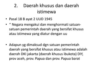 2. Daerah khusus dan daerah
istimewa
• Pasal 18 B ayat 2 UUD 1945
• ‘’ Negara mengakui dan menghormati satuan-
satuan pemerintah daerah yang bersifat khusus
atau istimewa yang diatur dengan uu
• Adapun yg dimaksud dgn satuan pemerintah
daerah yang bersifat khusus atau istimewa adalah
daerah DKI jakarta (daerah khusus ibukota) DIY,
prov aceh, prov. Papua dan prov. Papua barat
 