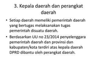 3. Kepala daerah dan perangkat
daerah
• Setiap daerah memeliki pemerintah daerah
yang bertugas melaksanakan tugas
pemerintah disuatu daerah.
• Berdasarkan UU no 23/2014 penyelenggara
pemerintah daerah dan provinsi dan
kabupaten/kota terdiri atas kepala daerah
DPRD dibantu oleh perangkat daerah.
 
