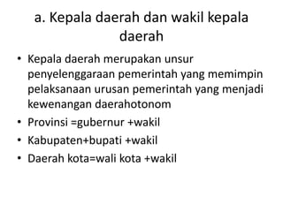 a. Kepala daerah dan wakil kepala
daerah
• Kepala daerah merupakan unsur
penyelenggaraan pemerintah yang memimpin
pelaksanaan urusan pemerintah yang menjadi
kewenangan daerahotonom
• Provinsi =gubernur +wakil
• Kabupaten+bupati +wakil
• Daerah kota=wali kota +wakil
 
