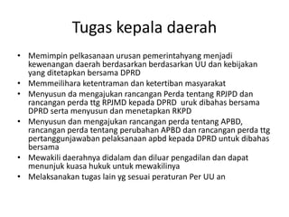 Tugas kepala daerah
• Memimpin pelkasanaan urusan pemerintahyang menjadi
kewenangan daerah berdasarkan berdasarkan UU dan kebijakan
yang ditetapkan bersama DPRD
• Memmeilihara ketentraman dan ketertiban masyarakat
• Menyusun da mengajukan rancangan Perda tentang RPJPD dan
rancangan perda ttg RPJMD kepada DPRD uruk dibahas bersama
DPRD serta menyusun dan menetapkan RKPD
• Menyusun dan mengajukan rancangan perda tentang APBD,
rancangan perda tentang perubahan APBD dan rancangan perda ttg
pertanggunjawaban pelaksanaan apbd kepada DPRD untuk dibahas
bersama
• Mewakili daerahnya didalam dan diluar pengadilan dan dapat
menunjuk kuasa hukuk untuk mewakilinya
• Melaksanakan tugas lain yg sesuai peraturan Per UU an
 