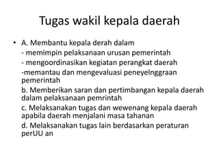 Tugas wakil kepala daerah
• A. Membantu kepala derah dalam
- memimpin pelaksanaan urusan pemerintah
- mengoordinasikan kegiatan perangkat daerah
-memantau dan mengevaluasi peneyelnggraan
pemerintah
b. Memberikan saran dan pertimbangan kepala daerah
dalam pelaksanaan pemrintah
c. Melaksanakan tugas dan wewenang kepala daerah
apabila daerah menjalani masa tahanan
d. Melaksanakan tugas lain berdasarkan peraturan
perUU an
 