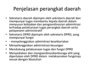 Penjelasan perangkat daerah
• Sekretaris daerah dipimpin oleh sekretaris daerah dan
mempunyai tugas membantu kepala daerah dalam
menyusun kebijakan dan pengoordinasian adminitrasi
terhadap pelaksanaan tugas perangkat daerah serta
pelayanann administratif
• Sekretaris DPRD dipimpin oleh sekretaris DPRD, yang
mempunyai fungsi
• - menyelenggrakan adminitrasi kesektariatan
• Menyelenggrakan administrasi keuangan
• Mendukung pelaksanaan tugas dan fungsi DPRD
• Menyediakan dan mengoordinasikantenaga ahli yang
diperlukan oleh DPRD dalam melaksanakan fungsinya
sesuai dengan kbutuhan
 