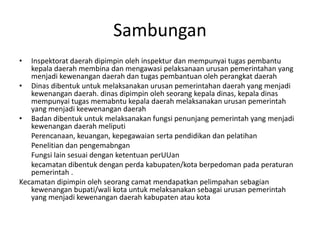 Sambungan
• Inspektorat daerah dipimpin oleh inspektur dan mempunyai tugas pembantu
kepala daerah membina dan mengawasi pelaksanaan urusan pemerintahan yang
menjadi kewenangan daerah dan tugas pembantuan oleh perangkat daerah
• Dinas dibentuk untuk melaksanakan urusan pemerintahan daerah yang menjadi
kewenangan daerah. dinas dipimpin oleh seorang kepala dinas, kepala dinas
mempunyai tugas memabntu kepala daerah melaksanakan urusan pemerintah
yang menjadi keewenangan daerah
• Badan dibentuk untuk melaksanakan fungsi penunjang pemerintah yang menjadi
kewenangan daerah meliputi
Perencanaan, keuangan, kepegawaian serta pendidikan dan pelatihan
Penelitian dan pengemabngan
Fungsi lain sesuai dengan ketentuan perUUan
kecamatan dibentuk dengan perda kabupaten/kota berpedoman pada peraturan
pemerintah .
Kecamatan dipimpin oleh seorang camat mendapatkan pelimpahan sebagian
kewenangan bupati/wali kota untuk melaksanakan sebagai urusan pemerintah
yang menjadi kewenangan daerah kabupaten atau kota
 