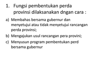 1. Fungsi pembentukan perda
provinsi dilaksanakan dngan cara :
a) Membahas bersama gubernur dan
menyetujui atau tidak menyetujui rancangan
perda provinsi;
b) Mengajukan usul rancangan pera provini;
c) Menyusun program pembentukan perd
bersama gubernur
 