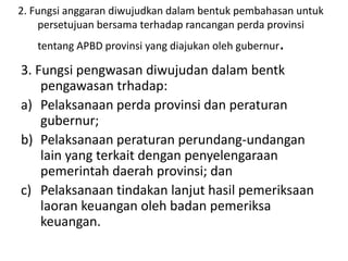 3. Fungsi pengwasan diwujudan dalam bentk
pengawasan trhadap:
a) Pelaksanaan perda provinsi dan peraturan
gubernur;
b) Pelaksanaan peraturan perundang-undangan
lain yang terkait dengan penyelengaraan
pemerintah daerah provinsi; dan
c) Pelaksanaan tindakan lanjut hasil pemeriksaan
laoran keuangan oleh badan pemeriksa
keuangan.
2. Fungsi anggaran diwujudkan dalam bentuk pembahasan untuk
persetujuan bersama terhadap rancangan perda provinsi
tentang APBD provinsi yang diajukan oleh gubernur.
 