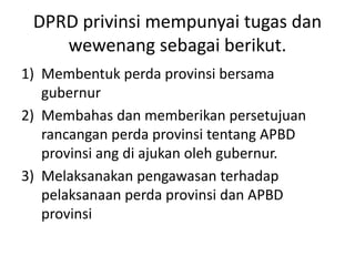 DPRD privinsi mempunyai tugas dan
wewenang sebagai berikut.
1) Membentuk perda provinsi bersama
gubernur
2) Membahas dan memberikan persetujuan
rancangan perda provinsi tentang APBD
provinsi ang di ajukan oleh gubernur.
3) Melaksanakan pengawasan terhadap
pelaksanaan perda provinsi dan APBD
provinsi
 