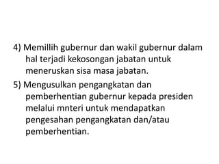 4) Memillih gubernur dan wakil gubernur dalam
hal terjadi kekosongan jabatan untuk
meneruskan sisa masa jabatan.
5) Mengusulkan pengangkatan dan
pemberhentian gubernur kepada presiden
melalui mnteri untuk mendapatkan
pengesahan pengangkatan dan/atau
pemberhentian.
 