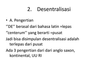 2. Desentralisasi
• A. Pengertian
‘’DE’’ berasal dari bahasa latin =lepas
‘’centerum’’ yang berarti =pusat
Jadi bisa disimpulan desentralisasi adalah
terlepas dari pusat
Ada 3 pengertian dari dari anglo saxon,
kontinental, UU RI
 