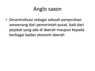Anglo saxon
• Desentralisasi sebagai sebuah penyerahan
wewenang dari pemerintah pusat, baik dari
pejabat yang ada di daerah maupun kepada
berbagai badan otonomi daerah
 