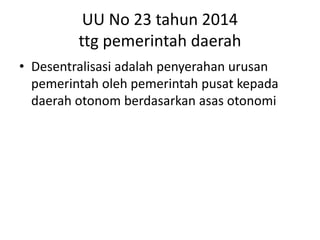 UU No 23 tahun 2014
ttg pemerintah daerah
• Desentralisasi adalah penyerahan urusan
pemerintah oleh pemerintah pusat kepada
daerah otonom berdasarkan asas otonomi
 