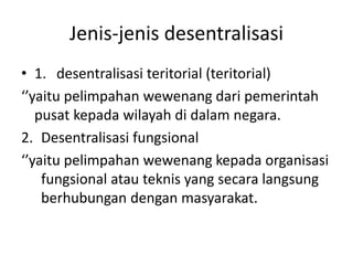 Jenis-jenis desentralisasi
• 1. desentralisasi teritorial (teritorial)
‘’yaitu pelimpahan wewenang dari pemerintah
pusat kepada wilayah di dalam negara.
2. Desentralisasi fungsional
‘’yaitu pelimpahan wewenang kepada organisasi
fungsional atau teknis yang secara langsung
berhubungan dengan masyarakat.
 