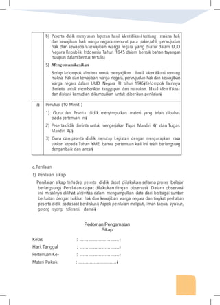 b) Peserta didik menyusun laporan hasil identifikasi tentang makna hak
dan kewajiban hak warga negara menurut para pakar/ahli, perwujudan
hak dan kewajiban-kewajiban warga negara yang diatur dalam UUD
Negara Republik Indonesia Tahun 1945 dalam bentuk bahan tayangan
maupun dalam bentuk tertulis�
5) Mengomunikasikan
Setiap kelompok diminta untuk menyajikan hasil identifikasi tentang
makna hak dan kewajiban warga negara, perwujudan hak dan kewajiban
warga negara dalam UUD Negara RI tahun 1945�Kelompok lainnya
diminta untuk memberikan tanggapan dan masukan. Hasil identifikasi
dan diskusi kemudian dikumpulkan untuk diberikan penilaian�
3� Penutup (10 Menit )
1) Guru dan Peserta didik menyimpulkan materi yang telah dibahas
pada pertemuan ini�
2) Peserta didik diminta untuk mengerjakan Tugas Mandiri 4�1 dan Tugas
Mandiri 4�2�
3) Guru dan peserta didik menutup kegiatan dengan mengucapkan rasa
syukur kepada Tuhan YME bahwa pertemuan kali ini telah berlangsung
denganbaik dan lancar�
c. Penilaian
1) Penilaian sikap
Penilaian sikap terhadap peserta didik dapat dilakukan selama proses belajar
berlangsung� Penilaian dapat dilakukan dengan observasi� Dalam observasi
ini misalnya dilihat aktivitas dalam mengumpulkan data dari berbagai sumber
berkaitan dengan hakikat hak dan kewajiban warga negara dan tingkat perhatian
peserta didik pada saat berdiskusi� Aspek penilaian meliputi, iman taqwa, syukur,
gotong royong, toleransi, damai�
Pedoman Pengamatan
Sikap
Kelas : ………………………�
Hari, Tanggal : ………………………�
Pertemuan Ke- : ………………………�
Materi Pokok : ………………………�
 