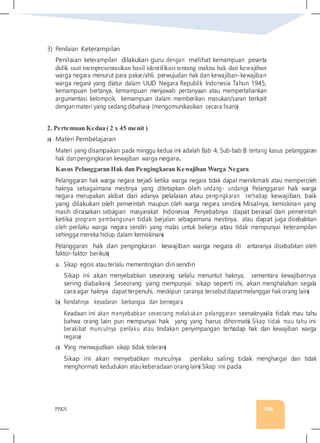 PPKN 164
3) Penilaian Keterampilan
Penilaian keterampilan dilakukan guru dengan melihat kemampuan peserta
didik saat mempresentasikan hasil identifikasi tentang makna hak dan kewajiban
warga negara menurut para pakar/ahli, perwujudan hak dan kewajiban-kewajiban
warga negara yang diatur dalam UUD Negara Republik Indonesia Tahun 1945,
kemampuan bertanya, kemampuan menjawab pertanyaan atau mempertahankan
argumentasi kelompok, kemampuan dalam memberikan masukan/saran terkait
denganmateri yang sedang dibahas� (mengomunikasikan secara lisan)�
2. Pertemuan Kedua ( 2 x 45 menit )
a� Materi Pembelajaran
Materi yang disampaikan pada minggu kedua ini adalah Bab 4, Sub-bab B tentang kasus pelanggaran
hak danpengingkaran kewajiban warga negara.
Kasus Pelanggaran Hak dan Pengingkaran Kewajiban Warga Negara
Pelanggaran hak warga negara terjadi ketika warga negara tidak dapat menikmati atau memperoleh
haknya sebagaimana mestinya yang ditetapkan oleh undang- undang� Pelanggaran hak warga
negara merupakan akibat dari adanya pelalaian atau pengingkaran terhadap kewajiban, baik
yang dilakukan oleh pemerintah maupun oleh warga negara sendiri� Misalnya, kemiskinan yang
masih dirasakan sebagian masyarakat Indonesia� Penyebabnya dapat berasal dari pemerintah
ketika program pembangunan tidak berjalan sebagaimana mestinya, atau dapat juga disebabkan
oleh perilaku warga negara sendiri yang malas untuk bekerja atau tidak mempunyai keterampilan
sehingga mereka hidup dalam kemiskinan�
Pelanggaran hak dan pengingkaran kewajiban warga negara di antaranya disebabkan oleh
faktor-faktor berikut�
a. Sikap egois atau terlalu mementingkan diri sendiri
Sikap ini akan menyebabkan seseorang selalu menuntut haknya, sementara kewajibannya
sering diabaikan� Seseorang yang mempunyai sikap seperti ini, akan menghalalkan segala
cara agar haknya dapat terpenuhi, meskipun caranya tersebutdapatmelanggar hak orang lain�
b� Rendahnya kesadaran berbangsa dan bernegara
Keadaan ini akan menyebabkan seseorang melakukan pelanggaran seenaknya�Ia tidak mau tahu
bahwa orang lain pun mempunyai hak yang yang harus dihormati� Sikap tidak mau tahu ini
berakibat munculnya perilaku atau tindakan penyimpangan terhadap hak dan kewajiban warga
negara�
c� Yang menwujudkan sikap tidak toleran�
Sikap ini akan menyebabkan munculnya perilaku saling tidak menghargai dan tidak
menghormati kedudukan atau keberadaan orang lain� Sikap ini pada
 