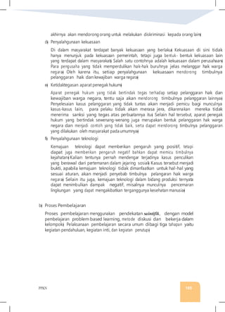 PPKN 165
akhirnya akan mendorong orang untuk melakukan diskriminasi kepada orang lain�
d� Penyalahgunaan kekuasaan
Di dalam masyarakat terdapat banyak kekuasaan yang berlaku� Kekuasaan di sini tidak
hanya menunjuk pada kekuasaan pemerintah, tetapi juga bentuk- bentuk kekuasaan lain
yang terdapat dalam masyarakat� Salah satu contohnya adalah kekuasaan dalam perusahaan�
Para pengusaha yang tidak memperdulikan hak-hak buruhnya jelas melanggar hak warga
negara� Oleh karena itu, setiap penyalahgunaan kekuasaan mendorong timbulnya
pelanggaran hak dan kewajiban warga negara�
e� Ketidaktegasan aparat penegak hukum�
Aparat penegak hukum yang tidak bertindak tegas terhadap setiap pelanggaran hak dan
kewajiban warga negara, tentu saja akan mendorong timbulnya pelanggaran lainnya�
Penyelesaian kasus pelanggaran yang tidak tuntas akan menjadi pemicu bagi munculnya
kasus-kasus lain, para pelaku tidak akan merasa jera, dikarenakan mereka tidak
menerima sanksi yang tegas atas perbuatannya itu� Selain hal tersebut, aparat penegak
hukum yang bertindak sewenang-wenang juga merupakan bentuk pelanggaran hak warga
negara dan menjadi contoh yang tidak baik, serta dapat mendorong timbulnya pelanggaran
yang dilakukan oleh masyarakat pada umumnya�
f� Penyalahgunaan teknologi
Kemajuan teknologi dapat memberikan pengaruh yang positif, tetapi
dapat juga memberikan pengaruh negatif bahkan dapat memicu timbulnya
kejahatan� Kalian tentunya pernah mendengar terjadinya kasus penculikan
yang berawal dari pertemanan dalam jejaring sosial� Kasus tersebut menjadi
bukti, apabila kemajuan teknologi tidak dimanfaatkan untuk hal-hal yang
sesuai aturan, akan menjadi penyebab timbulnya pelangaran hak warga
negara� Selain itu juga, kemajuan teknologi dalam bidang produksi ternyata
dapat menimbulkan dampak negatif, misalnya munculnya pencemaran
lingkungan yang dapat mengakibatkan terganggunya kesehatan manusia�
b� Proses Pembelajaran
Proses pembelajaran menggunakan pendekatan saintifik, dengan model
pembelajaran problem based learning, metode diskusi dan bekerja dalam
kelompok� Pelaksanaan pembelajaran secara umum dibagi tiga tahapan yaitu
kegiatan pendahuluan, kegiatan inti, dan kegiatan penutup�
 