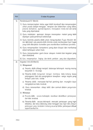 PPKN 167
NO Uraian Kegiatan
1� Pendahuluan(10 Menit)
1) Guru mempersiapkan kelas agar lebih kondusif dan menyenangkan
untuk proses belajar-mengajar; kerapian dan kebersihan ruang kelas,
presensi (kehadiran, agenda kegiatan), menyiapkan media dan alat serta
buku yang diperlukan�
2) Guru melakukan apersepsi dengan menanyakan materi yang telah
dipelajari pada pertemuansebelumya�
3) Guru meminta peserta didik untuk mengumpulkan Tugas Mandiri 4�1
dan 4�2� Salah satu peserta didik diminta untuk membacakan hasil tugas
yang telah dikerjakan kemudian guru memberikan konfirmasi jawaban.
4) Guru menyampaikan kompetensi yang akan dicapai dan manfaatnya
dalam kehidupan sehari-hari�
5) Guru menyampaikan garis besar cakupan materi dan kegiatan yang
akan dilakukan�
6) Guru menyampaikan lingkup dan teknik penilaian yang akan digunakan�
2� Kegiatan Inti (65Menit)
1) Mengamati
a) Peserta didik dibagi menjadi beberapa kelompok masing-masing
berjumlah 5 – 6 orang�
b) Peserta didik mengamati dengan membaca teks tentang kasus
pelanggaran hak dan pengingkaran kewajiban warga negara yang
terdapat pada buku siswa�
c) Peserta didik mencatat hal-hal penting dan mungkin dapat
mengekplorasi teks tersebut�
d) Guru menanamkan sikap teliti dan cermat dalam pengamatan
tersebut�
2) Menanya
a) Peserta didik secara kelompok membuat identifikasi pertanyaan
dari teks tersebut�
b) Peserta didik secara kelompok mencatat pertanyaan yang ingin
diketahui, dan terus didorong untuk menggali rasa ingin tahu dengan
pertanyaan yang mendalam tentang sesuatu� Daftar pertanyaan dibuat
seperti berikut ini:
 