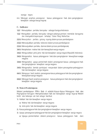 PPKN 155
warga negara
4.4. Menyaji analisis penanganan kasus pelanggaran hak dan pengingkaran
kewajiban sebagaiwarga negara�
C. Indikator
1�2�1 Menunjukkan perilaku bersyukur sebagai bangsa Indonesia
1�2�2 Menujukkan perilaku bersyukur dengan adanya jaminan memeluk beragama
dan menyakini kepercayaan terhadap Tuhan Yang Maha Esa
2�3�1� Menunjukkan perilaku gotong royong dalam proses pembelajaran
2�3�2� Menunjukkan perilaku toleransi dalam proses pembelajaran
2�3�3� Menunjukkan perilaku damai dalam proses pembelajaran�
3�4�1� Menjelaskan makna hak dan kewajibanwarga negara
3�4�2� Menguraikkan jenis-jenis hak dankewajiban warga negara Republik Indonesia
3�4�3� Menganalisis kasus pelanggaran hak dan pengingkaran kewajiban warga
negara
3�4�4� Menganalisis upaya pemerintah dalam penanganan kasus pelanggaran hak
dan pengingkaran kewajiban warga negara
3�4�5� Menganalisis bentuk partisipasi masyarakat dalam pencegahan pelanggaran
hak dankewajiban warga negara
4�4�1� Menyusun hasil analisis penanganankasus pelanggaranhak danpengingkaran
kewajibanwarga negara
4�4�2� Menyaji hasil analisis penanganan kasus pelangaran hak danpengingkaran
kewajiban warga negara
D. Materi Pembelajaran
Materi pembelajaran PPKn Bab 4 adalah Kasus-Kasus Pelanggran Hak dan
Pngingkaran Kerugian Menyelaraskan hak dan kewajiban warga negara� Materi
terdiri atas beberapa sub bab sebagai berikut
1� Hakikat hak dan kewajiban warga negara
a� Makna hak dankewajiban warga negara
b� Jenis-jenis hak dankewajiban warga negara
2� Kasuspelanggaranhak dan pengingkaran kewajiban warga negara
3� Upaya penangananpelanggaran hak dan pengingkaran kewajiban warga negara
a� Upaya pemerintahan dalam penanganan kasus pelanggaran hak dan
 