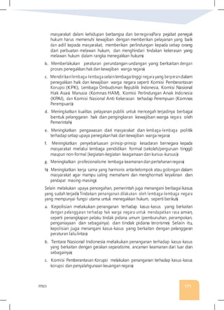PPKN 171
masyarakat dalam kehidupan berbangsa dan bernegara�Para pejabat penegak
hukum harus memenuhi kewajiban dengan memberikan pelayanan yang baik
dan adil kepada masyarakat, memberikan perlindungan kepada setiap orang
dari perbuatan melawan hukum, dan menghindari tindakan kekerasan yang
melawan hukum dalam rangka menegakkan hukum�
b. Memberlakukan peraturan perundangan-undangan yang berkaitan dengan
proses penegakkan hak dan kewajiban warga negara�
c. Mendirikanlembaga-lembaga selainlembaga tinggi negara yang berperandalam
penegakkan hak dan kewajiban warga negara seperti Komisi Pemberantasan
Korupsi (KPK), Lembaga Ombudsman Republik Indonesia, Komisi Nasional
Hak Asasi Manusia (Komnas HAM), Komisi Perlindungan Anak Indonesia
(KPAI), dan Komisi Nasional Anti Kekerasan terhadap Perempuan (Komnas
Perempuan)�
d. Meningkatkan kualitas pelayanan publik untuk mencegah terjadinya berbagai
bentuk pelanggaran hak dan pengingkaran kewajiban warga negara oleh
Pemerintah�
e. Meningkatkan pengawasan dari masyarakat dan lembaga-lembaga politik
terhadap setiap upaya penegakanhak dan kewajiban warga negara�
f. Meningkatkan penyebarluasan prinsip-prinsip kesadaran bernegara kepada
masyarakat melalui lembaga pendidikan formal (sekolah/perguruan tinggi)
maupun non-formal (kegiatan-kegiatan keagamaan dan kursus-kursus)�
g. Meningkatkan profesionalisme lembaga keamanan dan pertahanannegara�
h� Meningkatkan kerja sama yang harmonis antarkelompok atau golongan dalam
masyarakat agar mampu saling memahami dan menghormati keyakinan dan
pendapat masing-masing�
Selain melakukan upaya pencegahan, pemerintah juga menangani berbagai kasus
yang sudah terjadi� Tindakan penanganan dilakukan oleh lembaga-lembaga negara
yang mempunyai fungsi utama untuk menegakkan hukum, seperti berikut�
a. Kepolisian melakukan penanganan terhadap kasus-kasus yang berkaitan
dengan pelanggaran terhadap hak warga negara untuk mendapatkan rasa aman,
seperti penangkapan pelaku tindak pidana umum (pembunuhan, perampokan,
penganiayaan dan sebagainya) dan tindak pidana terorisme� Selain itu,
kepolisian juga menangani kasus-kasus yang berkaitan dengan pelanggaran
peraturan lalulintas�
b. Tentara Nasional Indonesia melakukan penanganan terhadap kasus-kasus
yang berkaitan dengan gerakan separatisme, ancaman keamanan dari luar dan
sebagainya�
c. Komisi Pemberantasan Korupsi melakukan penanganan terhadap kasus-kasus
korupsi dan penyalahgunaan keuangan negara�
 