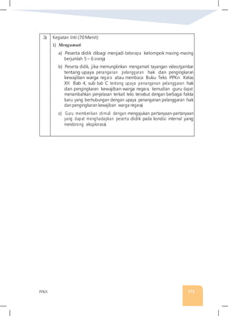 PPKN 173
2� Kegiatan Inti (70Menit)
1) Mengamati
a) Peserta didik dibagi menjadi beberapa kelompok masing-masing
berjumlah 5 – 6 orang�
b) Peserta didik, jika memungkinkan mengamati tayangan video/gambar
tentang upaya penanganan pelanggaran hak dan pengingkaran
kewajiban warga negara atau membaca Buku Teks PPKn Kelas
XII Bab 4, sub bab C tentang upaya penanganan pelanggaran hak
dan pengingkaran kewajiban warga negara, kemudian guru dapat
menambahkan penjelasan terkait teks tersebut dengan berbagai fakta
baru yang berhubungan dengan upaya penanganan pelanggaran hak
dan pengingkaran kewajiban warga negara�
c) Guru memberikan stimuli dengan mengajukan pertanyaan-pertanyaan
yang dapat menghadapkan peserta didik pada kondisi internal yang
mendorong eksplorasi�
 
