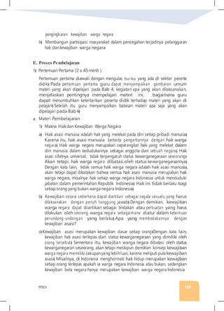 PPKN 156
pengingkaran kewajiban warga negara
b� Membangun partisipasi masyarakat dalam pencegahan terjadinya pelanggaran
hak dankewajiban warga negara
E. Proses Pembelajaran
1� Pertemuan Pertama (2 x 45menit )
Pertemuan pertama diawali dengan mengulas isu-isu yang ada di sekitar peserta
didik� Pada pertemuan pertama guru dapat menyampaikan gambaran umum
materi yang akan dipelajari pada Bab 4, kegiatan apa yang akan dilaksanakan,
menjelaskan pentingnya mempelajari materi ini, bagaimana guru
dapat menumbuhkan ketertarikan peserta didik terhadap materi yang akan di
pelajari� Setelah itu guru menyampaikan batasan materi apa saja yang akan
dipelajari pada Bab 4�
a. Materi Pembelajaran
1� Makna Hakdan Kewajiban Warga Negara
a� Hak asasi manusia adalah hak yang melekat pada diri setiap pribadi manusia�
Karena itu, hak asasi manusia berbeda pengertiannya dengan hak warga
negara� Hak warga negara merupakan seperangkat hak yang melekat dalam
diri manusia dalam kedudukannya sebagai anggota dari sebuah negara� Hak
asasi sifatnya universal, tidak terpengaruh status kewarganegaraan seseorang�
Akan tetapi, hak warga negara dibatasi oleh status kewarganegaraannya�
Dengan kata lain, tidak semua hak warga negara adalah hak asasi manusia,
akan tetapi dapat dikatakan bahwa semua hak asasi manusia merupakan hak
warga negara, misalnya hak setiap warga negara Indonesia untuk menduduki
jabatan dalam pemerintahan Republik Indonesia� Hak ini tidak berlaku bagi
setiap orang yang bukan warga negara Indonesia�
b� Kewajiban secara sederhana dapat diartikan sebagai segala sesuatu yang harus
dilaksanakan dengan penuh tanggung jawab� Dengan demikian, kewajiban
warga negara dapat diartikan sebagai tindakan atau perbuatan yang harus
dilakukan oleh seorang warga negara sebagaimana diatur dalam ketentuan
perundang-undangan yang berlaku� Apa yang membedakannya dengan
kewajiban asasi?
c� Kewajiban asasi merupakan kewajiban dasar setiap orang�Dengan kata lain,
kewajiban hak asasi terlepas dari status kewarganegaraan yang dimiliki oleh
orang tersebut� Sementara itu, kewajiban warga negara dibatasi oleh status
kewarganegaran seseorang, akan tetapi meskipun demikian konsep kewajiban
warga negara memilikicakupanyang lebihluas, karena meliputi pula kewajiban
asasi� Misalnya, di Indonesia menghormati hak hidup merupakan kewajiban
setiap orang terlepas apakah ia warga negara Indonesia atau bukan, sedangkan
kewajiban bela negara hanya merupakan kewajiban warga negara Indonesia
 
