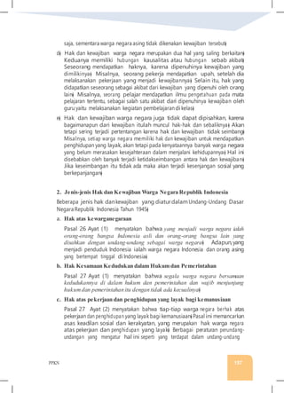 PPKN 157
saja, sementara warga negara asing tidak dikenakan kewajiban tersebut�
d� Hak dan kewajiban warga negara merupakan dua hal yang saling berkaitan�
Keduanya memiliki hubungan kausalitas atau hubungan sebab akibat�
Seseorang mendapatkan haknya, karena dipenuhinya kewajiban yang
dimilikinya� Misalnya, seorang pekerja mendapatkan upah, setelah dia
melaksanakan pekerjaan yang menjadi kewajibannya� Selain itu, hak yang
didapatkan seseorang sebagai akibat dari kewajiban yang dipenuhi oleh orang
lain� Misalnya, seorang pelajar mendapatkan ilmu pengetahuan pada mata
pelajaran tertentu, sebagai salah satu akibat dari dipenuhinya kewajiban oleh
guru yaitu melaksanakan kegiatan pembelajarandi kelas�
e� Hak dan kewajiban warga negara juga tidak dapat dipisahkan, karena
bagaimanapun dari kewajiban itulah muncul hak-hak dan sebaliknya� Akan
tetapi sering terjadi pertentangan karena hak dan kewajiban tidak seimbang�
Misalnya, setiap warga negara memiliki hak dan kewajiban untuk mendapatkan
penghidupan yang layak, akan tetapi pada kenyataannya banyak warga negara
yang belum merasakan kesejahteraan dalam menjalani kehidupannya� Hal ini
disebabkan oleh banyak terjadi ketidakseimbangan antara hak dan kewajiban�
Jika keseimbangan itu tidak ada maka akan terjadi kesenjangan sosial yang
berkepanjangan�
2. Jenis-jenis Hak dan Kewajiban Warga Negara Republik Indonesia
Beberapa jenis hak dankewajiban yang diaturdalamUndang-Undang Dasar
Negara Republik Indonesia Tahun 1945�
a. Hak atas kewarganegaraan
Pasal 26 Ayat (1) menyatakan bahwa yang menjadi warga negara ialah
orang-orang bangsa Indonesia asli dan orang-orang bangsa lain yang
disahkan dengan undang-undang sebagai warga negara� Adapun,yang
menjadi penduduk Indonesia ialah warga negara Indonesia dan orang asing
yang bertempat tinggal di Indonesia�
b. Hak Kesamaan Kedudukan dalam Hukum dan Pemerintahan
Pasal 27 Ayat (1) menyatakan bahwa segala warga negara bersamaan
kedudukannya di dalam hukum dan pemerintahan dan wajib menjunjung
hukumdan pemerintahan itu dengan tidak ada kecualinya�
c. Hak atas pekerjaan dan penghidupan yang layak bagi kemanusiaan
Pasal 27 Ayat (2) menyatakan bahwa tiap-tiap warga negara berhak atas
pekerjaan dan penghidupan yang layak bagi kemanusiaan� Pasal ini memancarkan
asas keadilan sosial dan kerakyatan, yang merupakan hak warga negara
atas pekerjaan dan penghidupan yang layak� Berbagai peraturan perundang-
undangan yang mengatur hal ini seperti yang terdapat dalam undang-undang
 