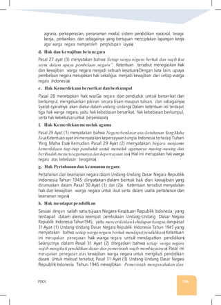 PPKN 158
agraria, perkoperasian, penanaman modal, sistem pendidikan nasional, tenaga
kerja, perbankan, dan sebagainya yang bertujuan menciptakan lapangan kerja
agar warga negara memperoleh penghidupan layak�
d. Hak dan kewajiban bela negara
Pasal 27 ayat (3) menyatakan bahwa Setiap warga negara berhak dan wajib ikut
serta dalam upaya pembelaan negara”. Ketentuan tersebut menegaskan hak
dan kewajiban warga negara menjadi sebuah kesatuan�Dengan kata lain, upaya
pembelaan negara merupakan hak sekaligus menjadi kewajiban dari setiap warga
negara Indonesia�
e. Hak Kemerdekaan berserikat dan berkumpul
Pasal 28 menetapkan hak warGa negara dan penduduk untuk berserikat dan
berkumpul, mengeluarkan pikiran secara lisan maupun tulisan, dan sebagainya�
Syarat-syaratnya akan diatur dalam undang-undang� Dalam ketentuan ini terdapat
tiga hak warga negara, yaitu hak kebebasan berserikat, hak kebebasan berkumpul,
serta hak kebebasanuntuk berpendapat�
f. Hak Kemerdekan memeluk agama
Pasal 29 Ayat (1) menyatakan bahwa Negara berdasaratasketuhanan YangMaha
Esa�Ketentuan ayat ini menyatakan kepercayaanbangsa Indonesia terhadap Tuhan
Yang Maha Esa� Kemudian Pasal 29 Ayat (2) menyatakan Negara menjamin
kemerdekaan tiap-tiap penduduk untuk memeluk agamanya masing-masing dan
beribadah menurutagamanya dan kepercayaan itu� Hal ini merupakan hak warga
negara atas kebebasan beragama�
g. Hak Pertahanan dan keamanan negara
Pertahanan dan keamanan negara dalam Undang-Undang Dasar Negara Republik
Indonesia Tahun 1945 dinyatakan dalam bentuk hak dan kewajiban yang
dirumuskan dalam Pasal 30 Ayat (1) dan (2)� Ketentuan tersebut menyatakan
hak dan kewajiban warga negara untuk ikut serta dalam usaha pertahanan dan
keamanan negara�
h. Hak mendapat pendidikan
Sesuai dengan salah satu tujuan Negara Kesatuan Republik Indonesia yang
terdapat dalam alenia keempat pembukaan Undang-Undang Dasar Negara
Republik Indonesia Tahun1945, yaitu mencerdaskankehidupanbangsa,dan pasal
31 Ayat (1) Undang-Undang Dasar Negara Republik Indonesia Tahun 1945 yang
menyatakan bahwa setiap warga negara berhak mendapatpendidikan� Ketentuan
ini merupakan penegasan hak warga negara untuk mendapatkan pendidikan�
Selanjutnya dalam Pasal 31 Ayat (2) ditegaskan bahwa setiap warga negara
wajib mengikuti pendidikan dasar dan pemerintah wajib membiayainya� Pasal ini
merupakan penegasan atas kewajiban warga negara untuk mengikuti pendidikan
dasar� Untuk maksud tersebut, Pasal 31 Ayat (3) Undang-Undang Dasar Negara
Republik Indonesia Tahun 1945 mewajibkan Pemerintah mengusahakan dan
 