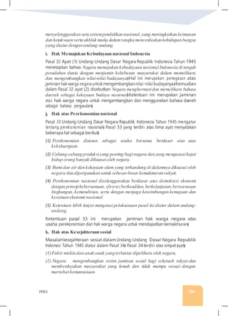 PPKN 159
menyelenggarakan satu sistempendidikan nasional, yang meningkatkan keimanan
dan ketakwaan serta akhlak mulia dalam rangka mencerdaskan kehidupan bangsa
yang diatur dengan undang-undang.
i. Hak Memajukan Kebudayaan nasional Indonesia
Pasal 32 Ayat (1) Undang-Undang Dasar Negara Republik Indonesia Tahun 1945
menetapkan bahwa Negara memajukan kebudayaan nasional Indonesia di tengah
peradaban dunia dengan menjamin kebebasan masyarakat dalam memelihara
dan mengembangkan nilai-nilai budayanya�Hal ini merupakan penegasan atas
jaminan hak warga negara untukmengembangkannilai-nilaibudayanya�Kemudian
dalam Pasal 32 ayat (2) disebutkan Negara menghormatidan memelihara bahasa
daerah sebagai kekayaan budaya nasional�Ketentuan ini merupakan jaminan
atas hak warga negara untuk mengembangkan dan menggunakan bahasa daerah
sebagai bahasa pergaulan�
j. Hak atas Perekonomian nasional
Pasal 33 Undang-Undang Dasar Negara Republik Indonesia Tahun 1945 mengatur
tentang perekonomian nasional� Pasal 33 yang terdiri atas lima ayat menyatakan
beberapa hal sebagai berikut�
(1) Perekonomian disusun sebagai usaha bersama berdasar atas asas
kekeluargaan.
(2) Cabang-cabang produksiyang penting baginegara dan yang menguasaihajat
hidup orang banyak dikuasai oleh negara.
(3) Bumi dan air dan kekayaan alam yang terkandung di dalamnya dikuasai oleh
negara dan dipergunakan untuk sebesar-besar kemakmuran rakyat.
(4) Perekonomian nasional diselenggarakan berdasar atas demokrasi ekonomi
dengan prinsipkebersamaan, efisiensi berkeadilan, berkelanjutan,berwawasan
lingkungan, kemandirian, serta dengan menjaga keseimbangan kemajuan dan
kesatuan ekonomi nasional.
(5) Ketentuan lebih lanjut mengenai pelaksanaan pasal ini diatur dalam undang-
undang.
Ketentuan pasal 33 ini merupakan jaminan hak warga negara atas
usaha perekonomian dan hak warga negara untuk mendapatkan kemakmuran�
k. Hak atas Kesejahteraan sosial
Masalahkesejahteraan sosial dalamUndang-Undang Dasar Negara Republik
Indonesi Tahun 1945 diatur dalam Pasal 34� Pasal 34terdiri atas empatayat�
(1)Fakir miskin dan anak-anak yang terlantar dipelihara oleh negara.
(2) Negara mengembangkan sistim jaminan sosial bagi seluruah rakyat dan
memberdayakan masyarakat yang lemah dan tidak mampu sesuai dengan
martabat kemanusiaan.
 