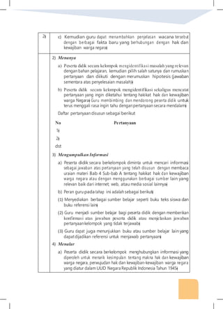 2� c) Kemudian guru dapat menambahkan penjelasan wacana tersebut
dengan berbagai fakta baru yang berhubungan dengan hak dan
kewajiban warga negara�
2) Menanya
a) Peserta didik secara kelompok mengidentifikasi masalah yang relevan
dengan bahan pelajaran, kemudian pilih salah satunya dan rumuskan
pertanyaan dan diikuti dengan merumuskan hipotesis (jawaban
sementara atas penyelesaian masalah)�
b) Peserta didik secara kelompok mengidentifikasi sekaligus mencatat
pertanyaan yang ingin diketahui tentang hakikat hak dan kewajiban
warga Negara� Guru membimbing dan mendorong peserta didik untuk
terus menggali rasa ingin tahu denganpertanyaan secara mendalam�
Daftar pertanyaan disusun sebagai berikut
No Pertanyaan
1�
2�
dst
3) Mengumpulkan Informasi
a) Peserta didik secara berkelompok diminta untuk mencari informasi
sebagai jawaban atas pertanyaan yang telah disusun dengan membaca
uraian materi Bab 4 Sub-bab A tentang hakikat hak dan kewajiban
warga negara atau dengan menggunakan berbagai sumber lain yang
relevan baik dari internet; web, atau media sosial lainnya�
b) Peran guru pada tahap ini adalah sebagai berikut�
(1) Menyediakan berbagai sumber belajar seperti buku teks siswa dan
buku referensi lain�
(2) Guru menjadi sumber belajar bagi peserta didik dengan memberikan
konfirmasi atas jawaban peserta didik atau menjelaskan jawaban
pertanyaankelompok yang tidak terjawab�
(3) Guru dapat juga menunjukkan buku atau sumber belajar lain yang
dapatdijadikan referensi untuk menjawab pertanyaan�
4) Menalar
a) Peserta didik secara berkelompok menghubungkan informasi yang
diperoleh untuk menarik kesimpulan tentang makna hak dan kewajiban
warga negara, perwujudan hak dan kewajiban-kewajiban warga negara
yang diatur dalam UUD Negara Republik Indonesia Tahun 1945�
 