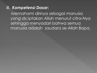 II. Kompetensi Dasar:
Memahami dirinya sebagai manusia
yang diciptakan Allah menurut citra-Nya
sehingga menyadari bahwa semua
manusia adalah saudara se-Allah Bapa.
 