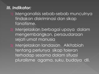 III. Indikator:
1) Menganalisis sebab-sebab munculnya
tindakan diskriminasi dan sikap
fanatisme.
2) Menjelaskan berbagai upaya dalam
mengembangkan, persaudaraan
sejati umat manusia
3) Menjelaskan landasan Alkitabiah
tentang perlunya sikap toleran
terhadap sesama dalam situasi
pluralisme agama, suku, budaya dll.
 