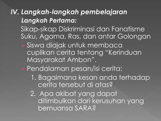 IV. Langkah-langkah pembelajaran
Langkah Pertama:
Sikap-sikap Diskriminasi dan Fanatisme
Suku, Agama, Ras, dan antar Golongan
 Siswa diajak untuk membaca
cuplikan cerita tentang “Kerinduan
Masyarakat Ambon”.
 Pendalaman pesan/isi cerita:
1. Bagaimana kesan anda terhadap
cerita tersebut di atas?
2. Apa akibat yang dapat
ditimbulkan dari kerusuhan yang
bernuansa SARA?
 